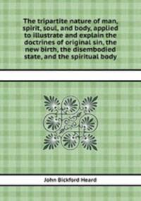 The tripartite nature of man, spirit, soul, and body, applied to illustrate and explain the doctrines of original sin, the new birth, the disembodied state, and the spiritual body
