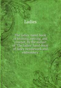 The ladies` hand-book of knitting, netting, and crochet, by the author of `The ladies` hand-book of fancy needlework and embroidery`.