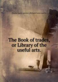 The Book of trades, or Library of the useful arts..