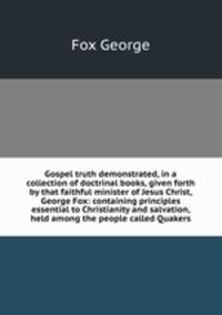Gospel truth demonstrated, in a collection of doctrinal books, given forth by that faithful minister of Jesus Christ, George Fox: containing principles essential to Christianity and salvation, held among the people called Quakers