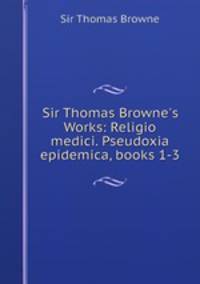 Sir Thomas Browne`s Works: Religio medici. Pseudoxia epidemica, books 1-3
