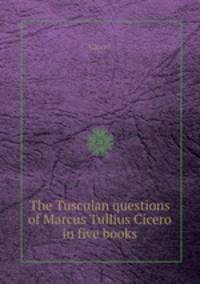 The Tusculan questions of Marcus Tullius Cicero in five books