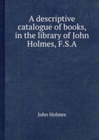 A descriptive catalogue of books, in the library of John Holmes, F.S.A.
