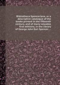 Bibliotheca Spenceriana, or a descriptive catalogue of the books printed in the fifteenth century, and of many valuable first editions, in the library of George John Earl Spencer ...