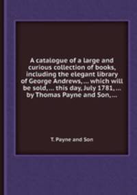 A catalogue of a large and curious collection of books, including the elegant library of George Andrews, ... which will be sold, ... this day, July 1781, ... by Thomas Payne and Son, ...