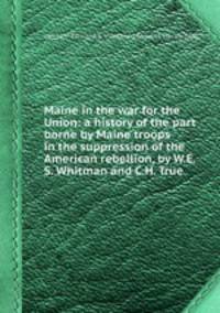 Maine in the war for the Union: a history of the part borne by Maine troops in the suppression of the American rebellion, by W.E.S. Whitman and C.H. True