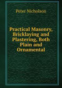 Practical Masonry, Bricklaying and Plastering, Both Plain and Ornamental
