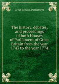 The history, debates, and proceedings of both Houses of Parliament of Great Britain from the year 1743 to the year 1774