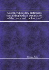 A compendious law dictionary, containing both an explanation of the terms and the law itself