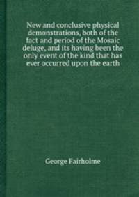 New and conclusive physical demonstrations, both of the fact and period of the Mosaic deluge, and its having been the only event of the kind that has ever occurred upon the earth