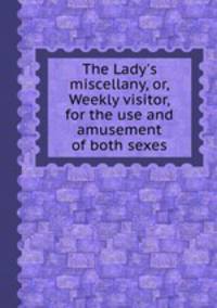 The Lady`s miscellany, or, Weekly visitor, for the use and amusement of both sexes