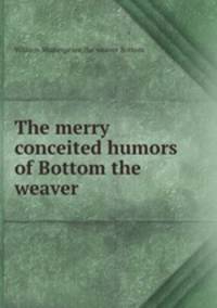 The merry conceited humors of Bottom the weaver
