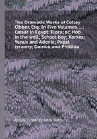 The Dramatic Works of Colley Cibber, Esq. In Five Volumes. ...: Csar in Egypt; Flora; or, Hob in the well; School boy; Xerxes; Venus and Adonis; Papal tyranny; Damon and Phillida