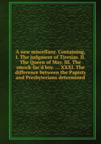 A new miscellany. Containing, I. The judgment of Tiresias. II. The Queen of May. III. The smock-fac`d boy. ... XXXI. The difference between the Papists and Presbyterians determined