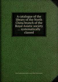 A catalogue of the library of the North China branch of the Royal Asiatic society ... systematically classed