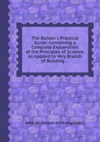 The Builder`s Practical Guide: Containing a Complete Explanation of the Principles of Science, as Applied to Very Branch of Building ...