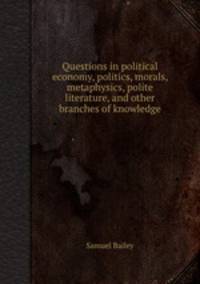 Questions in political economy, politics, morals, metaphysics, polite literature, and other branches of knowledge