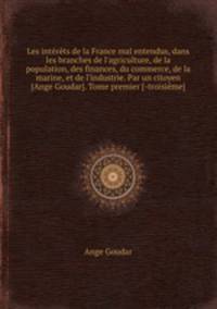 Les intrts de la France mal entendus, dans les branches de l`agriculture, de la population, des finances, du commerce, de la marine, et de l`industrie. Par un citoyen [Ange Goudar]. Tome premier [-troisime]