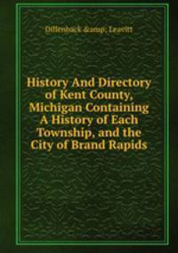 History And Directory of Kent County, Michigan Containing A History of Each Township, and the City of Brand Rapids