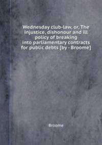 Wednesday club-law, or, The injustice, dishonour and ill policy of breaking into parliamentary contracts for public debts [by - Broome].