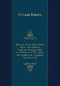History of the Wars of the French Revolution, from the Breaking Out of the War, in 1792, to the Restoration of a General Peace in 1815
