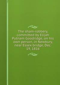 The sham-robbery, committed by Elijah Putnam Goodridge, on his own person, in Newbury, near Essex bridge, Dec. 19, 1816