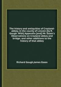 The history and antiquities of Croyland-abbey, in the county of Lincoln [by R. Gough. With] Appendix [and] Mr. Essex`s Observations on Croyland abbey and bridge; and other additions to the history of that abbey
