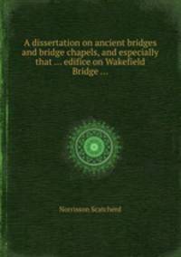 A dissertation on ancient bridges and bridge chapels, and especially that ... edifice on Wakefield Bridge ...
