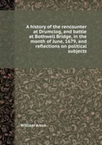 A history of the rencounter at Drumclog, and battle at Bothwell Bridge, in the month of June, 1679, and reflections on political subjects