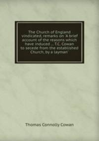 The Church of England vindicated, remarks on `A brief account of the reasons which have induced ... T.C. Cowan to secede from the established Church, by a layman`.