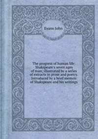 The progress of human life: Shakspeare`s seven ages of man; illustrated by a series of extracts in prose and poetry. Introduced by a brief memoir of Shakspeare and his writings