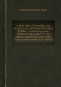 A brief view of the policy and resources of the United States [by R. Hare]; comprising some strictures on a Letter on the genius and dispositions of the French government [by R. Walsh].