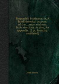 Biographia Scoticana: or, A brief historical account of the ... most eminent Scots worthies. As also, An appendix. [2 pt. Frontisp. mutilated].