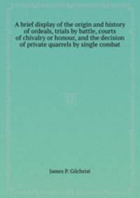 A brief display of the origin and history of ordeals, trials by battle, courts of chivalry or honour, and the decision of private quarrels by single combat