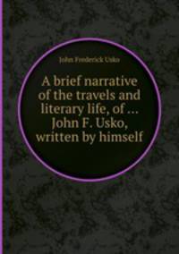 A brief narrative of the travels and literary life, of ... John F. Usko, written by himself