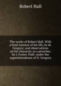 The works of Robert Hall. With a brief memoir of his life, by dr. Gregory; and observations on his character as a preacher, by J. Foster. Publ. under the superintendence of O. Gregory