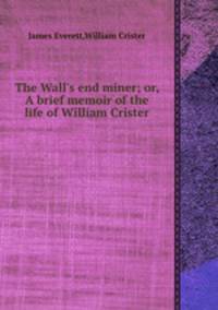 The Wall`s end miner; or, A brief memoir of the life of William Crister