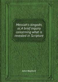 Messiah`s kingodn, or, A brief inquiry concerning what is revealed in Scripture