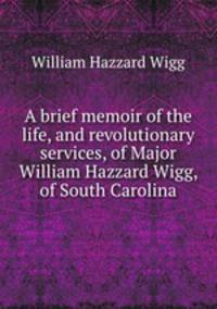 A brief memoir of the life, and revolutionary services, of Major William Hazzard Wigg, of South Carolina