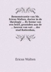 Remonstrantie van Mr. Ericus Walten, doctor in de theologie ... By forme van een brief, gesonden aan de ... heeren van wet ... der stad Rotterdam,