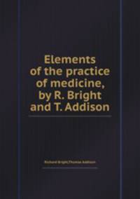 Elements of the practice of medicine, by R. Bright and T. Addison