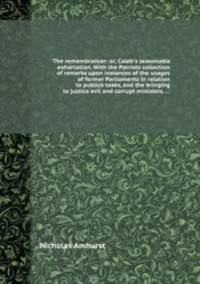 The remembrancer: or, Caleb`s seasonable exhortation. With the Patriots collection of remarks upon instances of the usages of former Parliaments in relation to publick taxes, and the bringing to justice evil and corrupt ministers. ...
