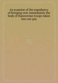 An examine of the expediency of bringing over immediately the body of Hanoverian troops taken into our pay