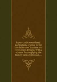 Paper-credit considered: particularly relative to the late failures of bankers and receivers in Ireland. With a scheme for supplying the broken banks with cash, ...