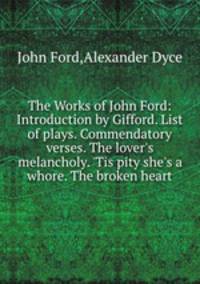 The Works of John Ford: Introduction by Gifford. List of plays. Commendatory verses. The lover`s melancholy. `Tis pity she`s a whore. The broken heart