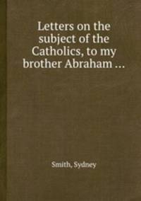 Letters on the subject of the Catholics, to my brother Abraham ...