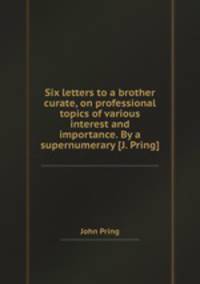 Six letters to a brother curate, on professional topics of various interest and importance. By a supernumerary [J. Pring].