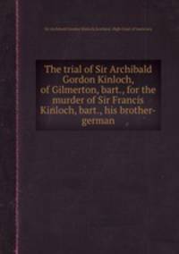 The trial of Sir Archibald Gordon Kinloch, of Gilmerton, bart., for the murder of Sir Francis Kinloch, bart., his brother-german