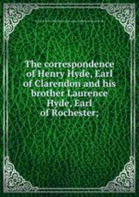 The correspondence of Henry Hyde, Earl of Clarendon and his brother Laurence Hyde, Earl of Rochester;