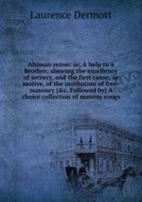 Ahiman rezon: or, A help to a brother; shewing the excellency of secrecy, and the first cause, or motive, of the institution of free-masonry [&c. Followed by] A choice collection of masons songs